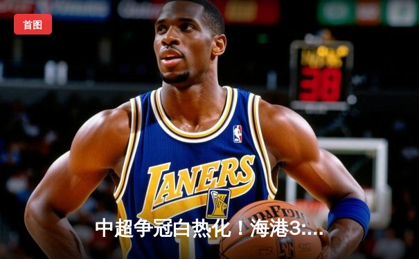 中超争冠白热化！海港3:2险胜泰山领跑，武磊双响奥斯卡绝杀