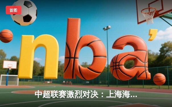 中超联赛激烈对决：上海海港3-2绝杀山东泰山，武磊梅开二度闪耀全场