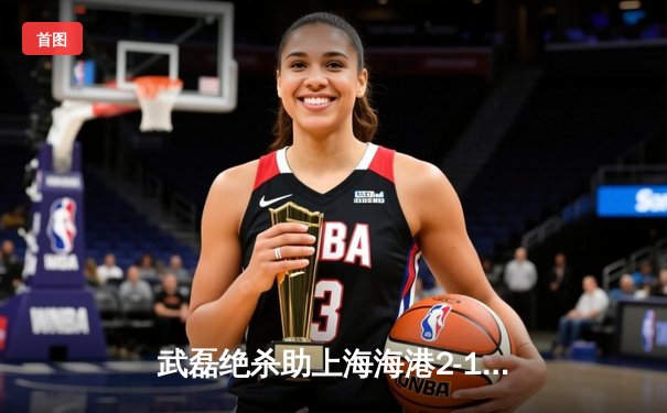 武磊绝杀助上海海港2-1逆转山东泰山 中超争冠进入白热化