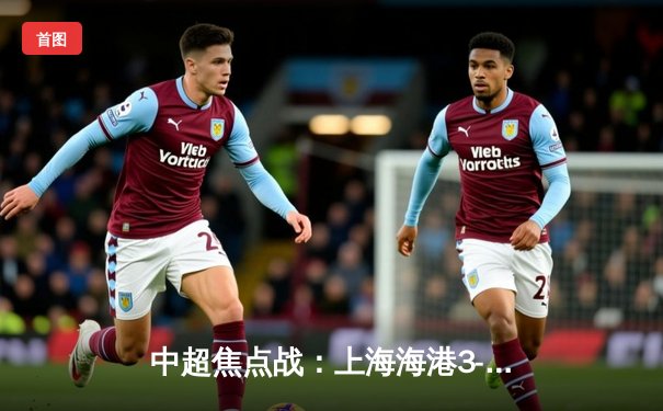 中超焦点战：上海海港3-2险胜山东泰山，武磊双响领跑射手榜