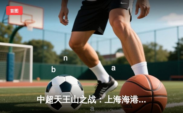 中超天王山之战：上海海港3-2绝杀山东泰山，武磊双响登顶射手榜