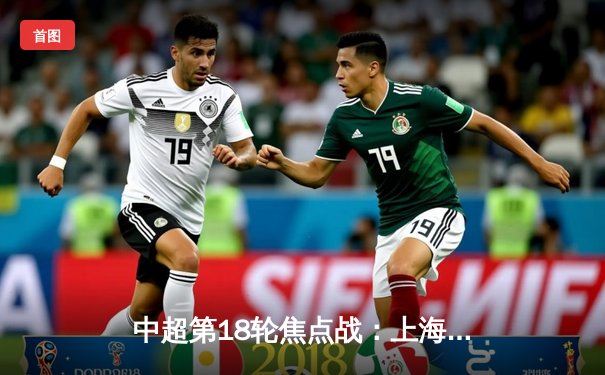 中超第18轮焦点战：上海海港3-1逆转山东泰山，武磊双响领跑射手榜