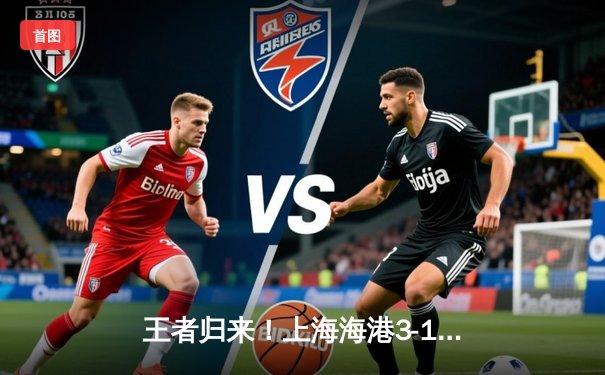 王者归来！上海海港3-1力克山东泰山登顶中超，武磊双响闪耀关键战