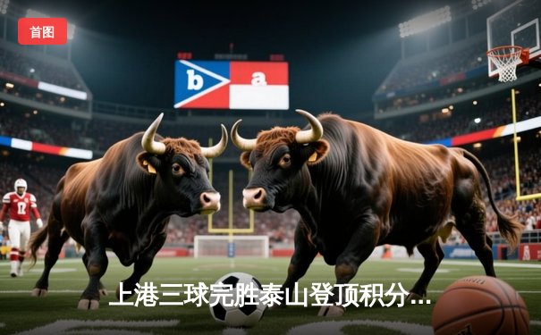 上港三球完胜泰山登顶积分榜，武磊双响闪耀上海德比